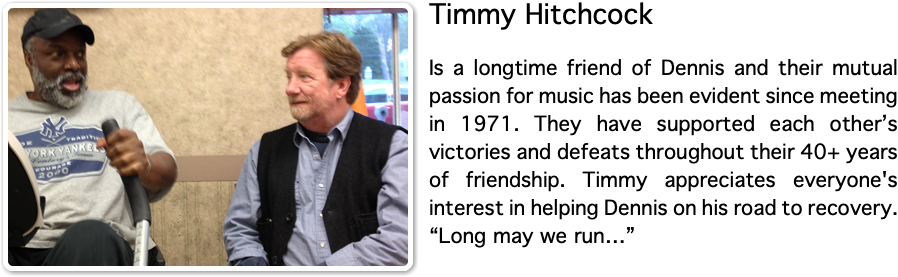﷯Timmy Hitchcock Is a longtime friend of Dennis and their mutual passion for music has been evident since meeting in 1971. They have supported each other’s victories and defeats throughout their 40+ years of friendship. Timmy appreciates everyone's interest in helping Dennis on his road to recovery. “Long may we run…”