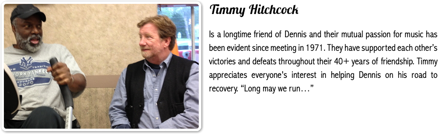 ﷯Timmy Hitchcock Is a longtime friend of Dennis and their mutual passion for music has been evident since meeting in 1971. They have supported each other’s victories and defeats throughout their 40+ years of friendship. Timmy appreciates everyone's interest in helping Dennis on his road to recovery. “Long may we run…”